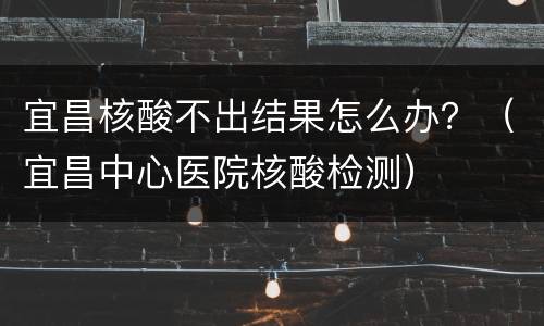 宜昌核酸不出结果怎么办？（宜昌中心医院核酸检测）