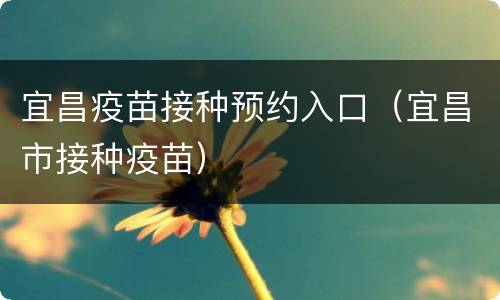 宜昌疫苗接种预约入口（宜昌市接种疫苗）