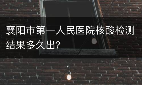 襄阳市第一人民医院核酸检测结果多久出？
