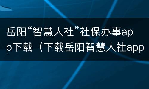 岳阳“智慧人社”社保办事app下载（下载岳阳智慧人社app网）