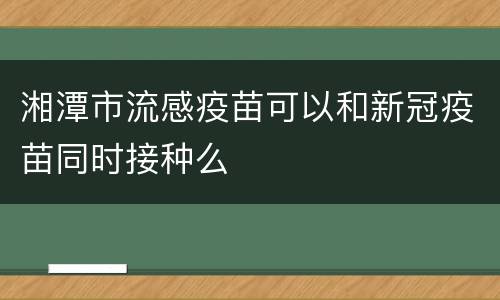 湘潭市流感疫苗可以和新冠疫苗同时接种么