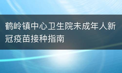 鹤岭镇中心卫生院未成年人新冠疫苗接种指南