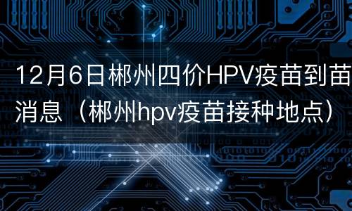 12月6日郴州四价HPV疫苗到苗消息（郴州hpv疫苗接种地点）