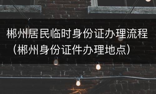 郴州居民临时身份证办理流程（郴州身份证件办理地点）