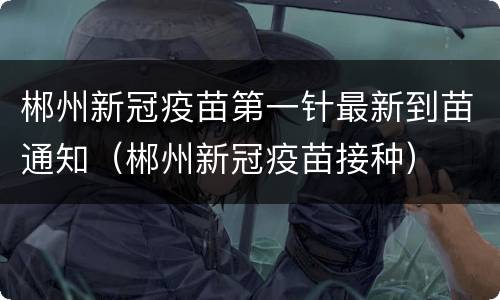 郴州新冠疫苗第一针最新到苗通知（郴州新冠疫苗接种）