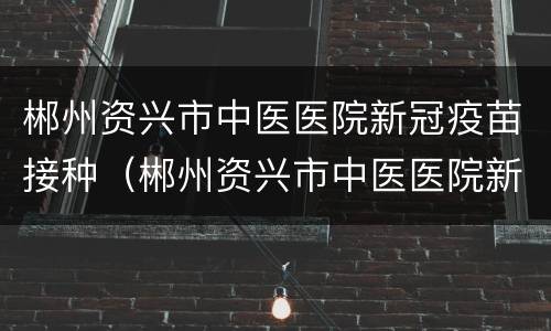 郴州资兴市中医医院新冠疫苗接种（郴州资兴市中医医院新冠疫苗接种时间）