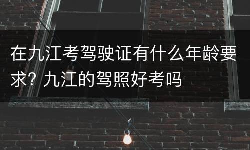 在九江考驾驶证有什么年龄要求? 九江的驾照好考吗