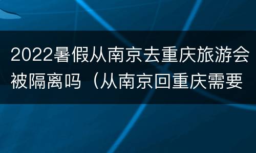 2022暑假从南京去重庆旅游会被隔离吗（从南京回重庆需要隔离吗2021年）