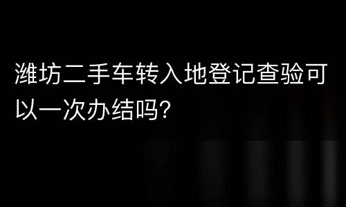 潍坊二手车转入地登记查验可以一次办结吗？