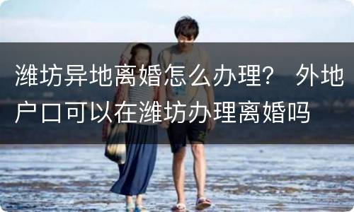 潍坊异地离婚怎么办理？ 外地户口可以在潍坊办理离婚吗