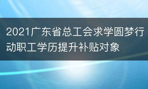 2021广东省总工会求学圆梦行动职工学历提升补贴对象
