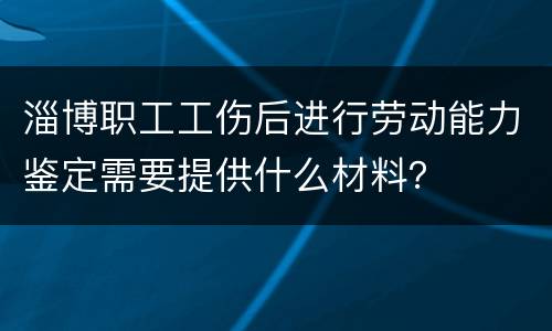 淄博职工工伤后进行劳动能力鉴定需要提供什么材料？