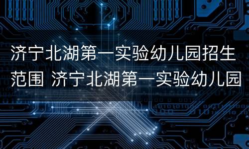 济宁北湖第一实验幼儿园招生范围 济宁北湖第一实验幼儿园招生范围图片