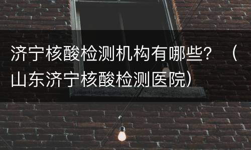 济宁核酸检测机构有哪些？（山东济宁核酸检测医院）