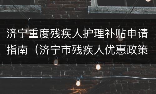 济宁重度残疾人护理补贴申请指南（济宁市残疾人优惠政策）