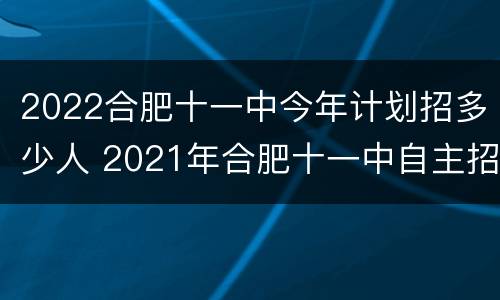 2022合肥十一中今年计划招多少人 2021年合肥十一中自主招生