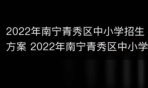2022年南宁青秀区中小学招生方案 2022年南宁青秀区中小学招生方案公告