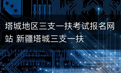 塔城地区三支一扶考试报名网站 新疆塔城三支一扶