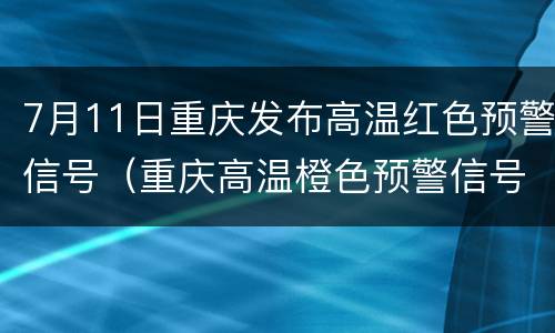 7月11日重庆发布高温红色预警信号（重庆高温橙色预警信号）