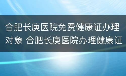 合肥长庚医院免费健康证办理对象 合肥长庚医院办理健康证免费吗