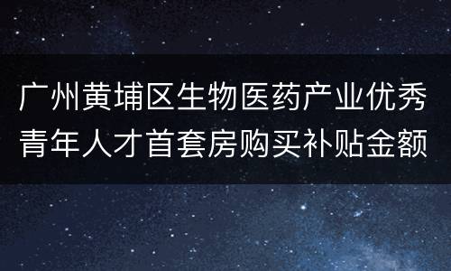 广州黄埔区生物医药产业优秀青年人才首套房购买补贴金额