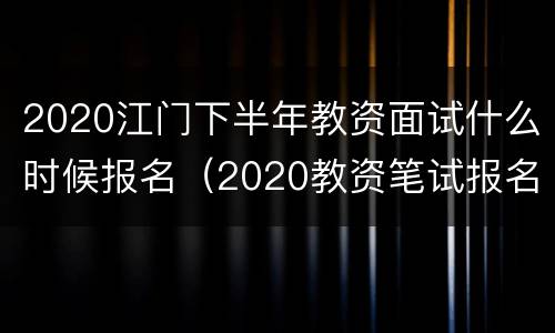 2020江门下半年教资面试什么时候报名（2020教资笔试报名时间上半年）