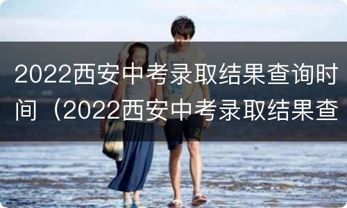 2022西安中考录取结果查询时间（2022西安中考录取结果查询时间表）
