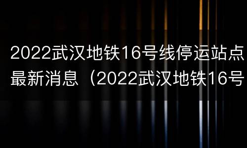 2022武汉地铁16号线停运站点最新消息（2022武汉地铁16号线停运站点最新消息及图片）