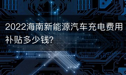 2022海南新能源汽车充电费用补贴多少钱？