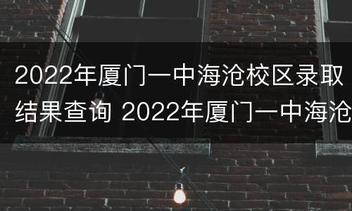 2022年厦门一中海沧校区录取结果查询 2022年厦门一中海沧校区录取结果查询表