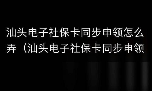 汕头电子社保卡同步申领怎么弄（汕头电子社保卡同步申领怎么弄的）