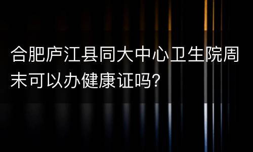 合肥庐江县同大中心卫生院周末可以办健康证吗？