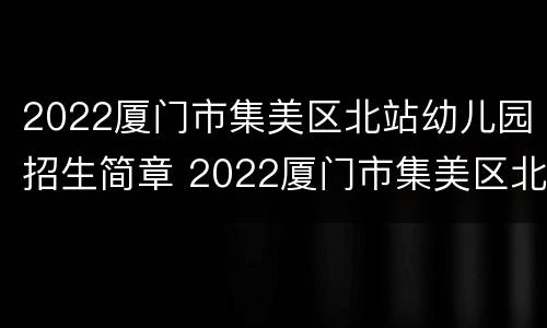 2022厦门市集美区北站幼儿园招生简章 2022厦门市集美区北站幼儿园招生简章视频