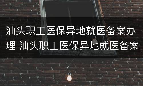 汕头职工医保异地就医备案办理 汕头职工医保异地就医备案办理流程