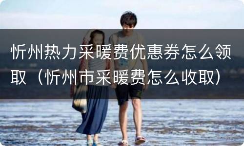 忻州热力采暖费优惠券怎么领取（忻州市采暖费怎么收取）