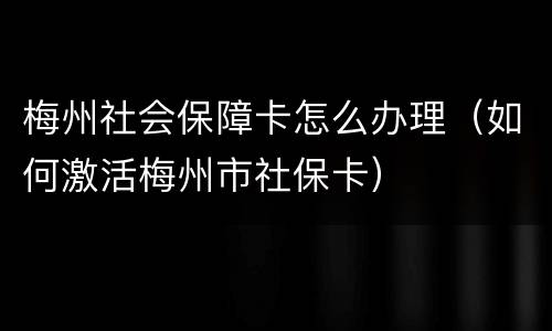 梅州社会保障卡怎么办理（如何激活梅州市社保卡）