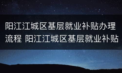 阳江江城区基层就业补贴办理流程 阳江江城区基层就业补贴办理流程图