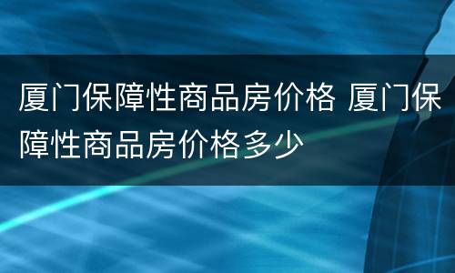 厦门保障性商品房价格 厦门保障性商品房价格多少