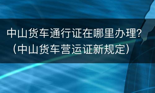 中山货车通行证在哪里办理？（中山货车营运证新规定）