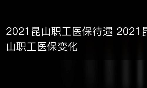 2021昆山职工医保待遇 2021昆山职工医保变化