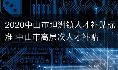 2020中山市坦洲镇人才补贴标准 中山市高层次人才补贴