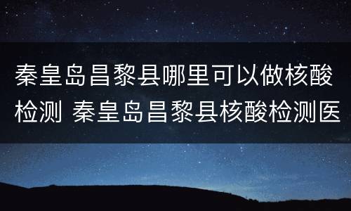 秦皇岛昌黎县哪里可以做核酸检测 秦皇岛昌黎县核酸检测医院