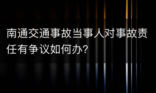 南通交通事故当事人对事故责任有争议如何办？