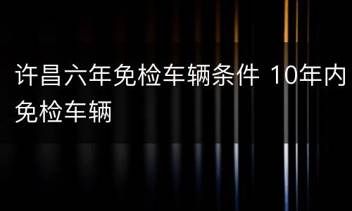 许昌六年免检车辆条件 10年内免检车辆