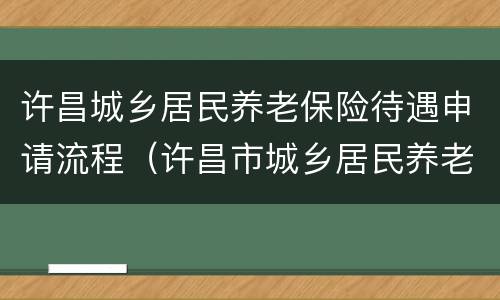 许昌城乡居民养老保险待遇申请流程（许昌市城乡居民养老保险）