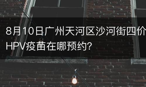 8月10日广州天河区沙河街四价HPV疫苗在哪预约？