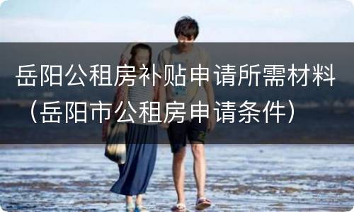 岳阳公租房补贴申请所需材料（岳阳市公租房申请条件）