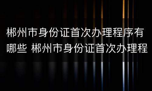 郴州市身份证首次办理程序有哪些 郴州市身份证首次办理程序有哪些要求