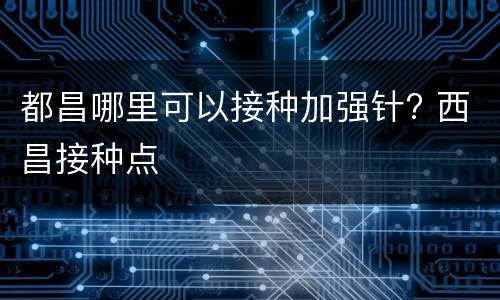 都昌哪里可以接种加强针? 西昌接种点