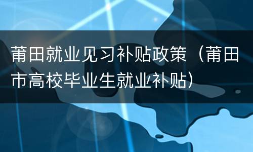 莆田就业见习补贴政策（莆田市高校毕业生就业补贴）
